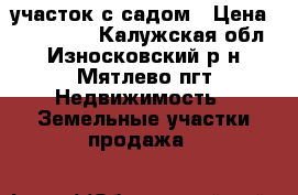 участок с садом › Цена ­ 400 000 - Калужская обл., Износковский р-н, Мятлево пгт Недвижимость » Земельные участки продажа   